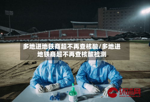 多地进地铁商超不再查核酸/多地进地铁商超不再查核酸检测