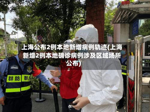 上海公布2例本地新增病例轨迹(上海新增2例本地确诊病例涉及区域场所公布)-第3张图片