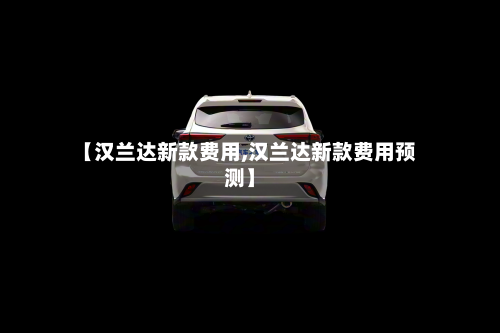 【汉兰达新款费用,汉兰达新款费用预测】-第2张图片