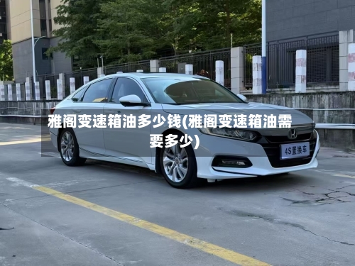 雅阁变速箱油多少钱(雅阁变速箱油需要多少)-第3张图片
