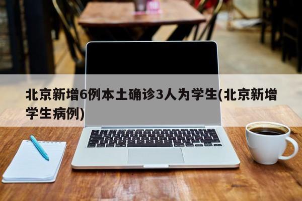 北京新增6例本土确诊3人为学生(北京新增学生病例)